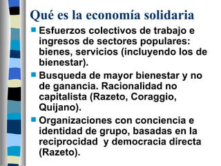 Qué es la economía solidaria Esfuerzos colectivos de trabajo e ingresos de sectores populares: bienes, servicios (incluyendo los de bienestar). Busqueda de mayor bienestar y no de ganancia. Racionalidad no capitalista (Razeto, Coraggio, Quijano). Organizaciones con conciencia e identidad de grupo, basadas en la reciprocidad  y democracia directa (Razeto). 