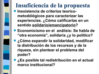 Insuficiencia de la propuesta Inexistencia de criterios teorico-metodólógicos para caracterizar las experiencias. ¿Cómo calificarlas en un sentido  solidario/emancipatorio ? Economicismo en el  análisis: Se habla de “otra economía”, solidaria ¿y lo político? ¿Cómo expandir la solidaridad, modificar la distribución de los recursos y de la riqueza, sin plantear el problema del poder?  ¿Es posible tal redistribución en el actual marco institucional? 