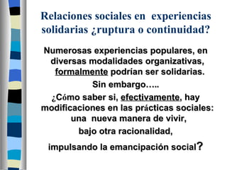 R elaciones sociales en  experiencias  solidarias  ¿ ruptura  o continuidad? Numerosas experiencias populares, en diversas modalidades organizativas,  formalmente  podrían ser solidarias. Sin embargo ….. ¿ C ó mo saber si,  efectivamente , hay modificaciones en las pr á cticas sociales:  una  nueva manera de vivir,  bajo otra racionalidad, impulsando la emancipación social ? 