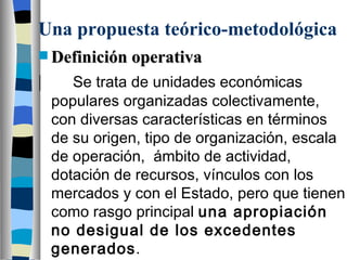 Una propuesta teórico-metodológica Definición operativa | Se trata de unidades económicas populares organizadas colectivamente, con diversas características en términos de su origen, tipo de organización, escala de operación,  ámbito de actividad, dotación de recursos, vínculos con los mercados y con el Estado, pero que tienen como rasgo principal  una apropiación no desigual de los excedentes generados . 