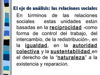 El eje de análisis: las relaciones sociales En t é rminos de las relaciones sociales  estas unidades est á n basadas en la  reciprocidad  -como forma de control del trabajo, del intercambio, de la redistribución-, en la  igualdad , en la  autoridad colectiva  y la  sustentabilidad   en el derecho de la “ naturaleza ” a la existencia y reparaci ó n.   