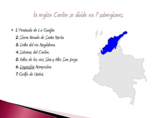    1. Península de La Guajira
    2. Sierra Nevada de Santa Marta.
    3. Delta del río Magdalena.
    4. Sabanas del Caribe.
    5. Valles de los ríos Sinú y Alto San Jorge.
    6. Depresión Momposina.
    7. Golfo de Urabá.
 
