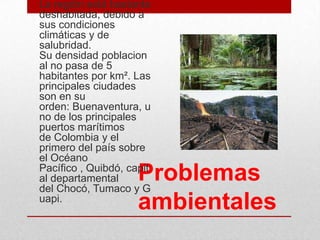 Problemas
ambientales
• La región está bastante
deshabitada, debido a
sus condiciones
climáticas y de
salubridad.
Su densidad poblacion
al no pasa de 5
habitantes por km². Las
principales ciudades
son en su
orden: Buenaventura, u
no de los principales
puertos marítimos
de Colombia y el
primero del país sobre
el Océano
Pacífico , Quibdó, capit
al departamental
del Chocó, Tumaco y G
uapi.
 