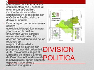 DIVISION
POLITICA
marcadas por el Cabo
Corrientes. Limita al norte con
la frontera con Panamá, al sur
con la frontera con Ecuador, al
oriente con la Cordillera
Occidental de los andes
colombianos y al occidente con
el Océano Pacífico del cual
deriva su nombre.
• Es una región con una inmensa
riqueza
ecológica, hidrográfica, minera
y forestal en la cual se
encuentran varios parques
nacionales naturales. Es
además considerada una de las
regiones de
mayor biodiversidad y
pluviosidad del planeta con
precipitaciones del orden de los
4.000 mm/anuales según el
Ministerio de Minas y Energía
de Colombia. Allí se desarrolla
la selva pluvial, donde abundan
especies maderables y
extensos manglares.
•
 