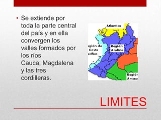 LIMITES
• Se extiende por
toda la parte central
del país y en ella
convergen los
valles formados por
los ríos
Cauca, Magdalena
y las tres
cordilleras.
 