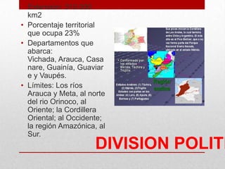 DIVISION POLITI
• Extensión: 310.000
km2
• Porcentaje territorial
que ocupa 23%
• Departamentos que
abarca:
Vichada, Arauca, Casa
nare, Guainía, Guaviar
e y Vaupés.
• Límites: Los ríos
Arauca y Meta, al norte
del rio Orinoco, al
Oriente; la Cordillera
Oriental; al Occidente;
la región Amazónica, al
Sur.
 