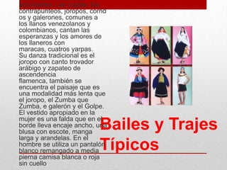 Bailes y Trajes
Típicos
presente en todas sus
actividades. Las coplas, los
contrapunteos, joropos, corrid
os y galerones, comunes a
los llanos venezolanos y
colombianos, cantan las
esperanzas y los amores de
los llaneros con
maracas, cuatros yarpas.
Su danza tradicional es el
joropo con canto trovador
arábigo y zapateo de
ascendencia
flamenca, también se
encuentra el paisaje que es
una modalidad más lenta que
el joropo, el Zumba que
Zumba, e galerón y el Golpe.
El vestido apropiado en la
mujer es una falda que en el
borde lleva encaje ancho, una
blusa con escote, manga
larga y arandelas. En el
hombre se utiliza un pantalón
blanco remangado a media
pierna camisa blanca o roja
sin cuello
 