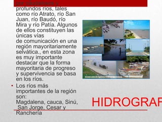 HIDROGRAF
por caudalosos y
profundos ríos, tales
como río Atrato, río San
Juan, río Baudó, río
Mira y río Patía. Algunos
de ellos constituyen las
únicas vías
de comunicación en una
región mayoritariamente
selvática., en esta zona
es muy importante
destacar que la forma
mayoritaria de progreso
y supervivencia se basa
en los ríos.
• Los ríos más
importantes de la región
son:
Magdalena, cauca, Sinú,
San Jorge, Cesar y
Ranchería
 