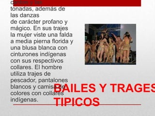 BAILES Y TRAGES
TIPICOS
cantos y las
tonadas, además de
las danzas
de carácter profano y
mágico. En sus trajes
la mujer viste una falda
a media pierna florida y
una blusa blanca con
cinturones indígenas
con sus respectivos
collares. El hombre
utiliza trajes de
pescador, pantalones
blancos y camisa de
colores con collares
indígenas.
 