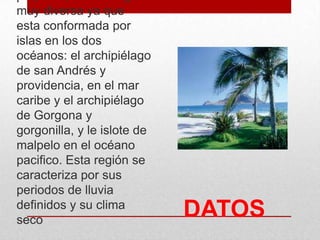 DATOS
muy diversa ya que
esta conformada por
islas en los dos
océanos: el archipiélago
de san Andrés y
providencia, en el mar
caribe y el archipiélago
de Gorgona y
gorgonilla, y le islote de
malpelo en el océano
pacifico. Esta región se
caracteriza por sus
periodos de lluvia
definidos y su clima
seco
 