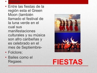 FIESTAS
• Fiestas
• Entre las fiestas de la
región esta el Green
Moon (también
llamado el festival de
la luna verde en el
cual sus
manifestaciones
culturales y su música
son afro caribeñas y
es celebrado en el
mes de Septiembre-
• Folclore;
• Bailes como el
Regaee.
 
