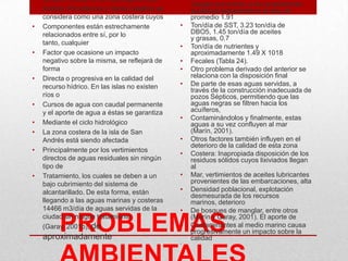 PROBLEMAS
carácter insular, el archipiélago de San
• Andrés, Providencia y Santa Catalina se
considera como una zona costera cuyos
• Componentes están estrechamente
relacionados entre sí, por lo
tanto, cualquier
• Factor que ocasione un impacto
negativo sobre la misma, se reflejará de
forma
• Directa o progresiva en la calidad del
recurso hídrico. En las islas no existen
ríos o
• Cursos de agua con caudal permanente
y el aporte de agua a éstas se garantiza
• Mediante el ciclo hidrológico
• La zona costera de la isla de San
Andrés está siendo afectada
• Principalmente por los vertimientos
directos de aguas residuales sin ningún
tipo de
• Tratamiento, los cuales se deben a un
bajo cubrimiento del sistema de
alcantarillado. De esta forma, están
llegando a las aguas marinas y costeras
14466 m3/día de aguas servidas de la
ciudad sin ningún tratamiento
(Garay, 2001b), de
aproximadamente
• Cargas que entran a los ecosistemas
acuáticos adyacentes a la isla, en
promedio 1.91
• Ton/día de SST, 3.23 ton/día de
DBO5, 1.45 ton/día de aceites
y grasas, 0.7
• Ton/día de nutrientes y
aproximadamente 1.49 X 1018
• Fecales (Tabla 24).
• Otro problema derivado del anterior se
relaciona con la disposición final
• De parte de esas aguas servidas, a
través de la construcción inadecuada de
pozos Sépticos, permitiendo que las
aguas negras se filtren hacia los
acuíferos,
• Contaminándolos y finalmente, estas
aguas a su vez confluyen al mar
(Marín, 2001).
• Otros factores también influyen en el
deterioro de la calidad de esta zona
• Costera: Inapropiada disposición de los
residuos sólidos cuyos lixiviados llegan
al
• Mar, vertimientos de aceites lubricantes
provenientes de las embarcaciones, alta
• Densidad poblacional, explotación
desmesurada de los recursos
marinos, deterioro
• De bosques de manglar, entre otros
(Marín y Garay, 2001). El aporte de
• Contaminantes al medio marino causa
progresivamente un impacto sobre la
calidad
•
 