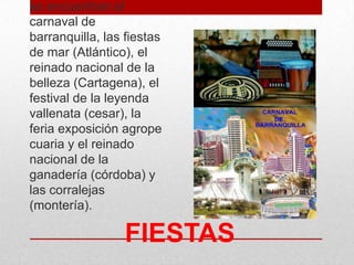FIESTAS
se encuentran el
carnaval de
barranquilla, las fiestas
de mar (Atlántico), el
reinado nacional de la
belleza (Cartagena), el
festival de la leyenda
vallenata (cesar), la
feria exposición agrope
cuaria y el reinado
nacional de la
ganadería (córdoba) y
las corralejas
(montería).
 