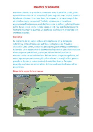 REGIONES DE COLOMBIA
contiene rabo de res y verduras; conejo en vino; el pabellón criollo, plato
que contiene carne de res, caraotas (frijoles negros), arroz blanco, huevo y
tajadas de plátanos. Una clase típica de arepa es la cachapa (arepa dulce
de choclo o jojoto con queso). También sopas como el hervido de
guamarra (gallina taparuca, variedad llanera de la gallina) y el picadillo con
carne de res seca o cecina (salada y seca al sol). Hay bebidas típicas como
la chicha de arroz y el guarroz. Un pez típico es el coporo, preparado con
manteca de cerdo.
Economía
La economía de los Llanos se basa principalmente en la ganadería
extensiva y en la extracción de petróleo. En los llanos de Araucase
encuentra Caño Limón, uno de los principales yacimientos petrolíferos de
Colombia. En el departamento del Meta recientemente se han encontrado
diversos pozos petrolíferos, y en el pie del monte de Casanarese
encuentran los campos de Cusiana. Existen varios proyectos agrícolas, así
como algunos proyectos energéticos basados en la energía eólica, pero la
ganadería domina la mayor parte de la actividad llanera. También
depende mucho de los sembrados y de los grandes pastizales que allí se
encuentran.
Mapa de la region de la orinoquia
 