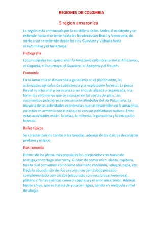 REGIONES DE COLOMBIA
5 region amazonica
La región está enmarcada por la cordillera de los Andes al occidente y se
extiende hacia el oriente hasta las fronteras con Brasil y Venezuela; de
norte a sur se extiende desde los ríos Guaviarey Vichada hasta
el Putumayo y el Amazonas.
Hidrografía
Los principales ríos que drenan la Amazonia colombiana son el Amazonas,
el Caquetá, el Putumayo, el Guaviare, el Apaporis y el Vaupés
Economía
En la Amazonía se desarrolla la ganadería en el piedemonte, las
actividades agrícolas de subsistencia y la explotación forestal. La pesca
fluvial es artesanaly no alcanza a ser industrializada u organizada, nia
tener los volúmenes que se alcanzan en las costas del país. Los
yacimientos petroleros se encuentran alrededor del río Putumayo. La
mayoría de las actividades económicas que se desarrollan en la amazonia,
no están en armonía con el paisajeni con sus pobladores nativos. Entre
estas actividades están: la pesca, la minería, la ganadería y la extracción
forestal.
Bailes típicos
Se caracterizan los cantos y las tonadas, además de las danzas decarácter
profano y mágico.
Gastronomía
Dentro de los platos más populares los preparados con huevo de
tortuga,con tortuga morrocoy. Gustan decomer mico, danta, capibara,
boa la cual consumen como lomo ahumado con limón, vinagre, papa, etc.
Dada la abundancia de ríos seconsume demasiado pescado
complementado con casabe(elaborado con yuca brava, venenosa),
plátano y frutas exóticas como el copoazu y el anon amazónico. Además
beben chive, que es harina de yucacon agua, panela en melapela y miel
de abejas.
 