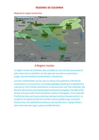 REGIONES DE COLOMBIA
Mapa de la region amazonica
6 Region insular
La región insular de Colombia abarca todas las islas con las que cuenta el
país; estas islas se clasifican en dos tipos de acuerdo a su posición y
origen, denominándolas Continentales y Oceánicas.
Las islas continentales son las que se ubican más próximas al territorio
continental y se encuentran vinculadas geológicamente por la plataforma
submarina. En el Caribe colombiano se destacan las islas Tierra Bomba, del
Rosario, Barú (estas tres bordeando la bahía de Cartagena), San Bernardo
(frente a la punta del mismo nombre), Fuerte y Tortuguilla. En la costa del
Pacífico las islas son muy numerosas, porquemuchos ríos quevierten su
caudal en el océano las forman con las arenas y piedras que arrastran
hasta el mar. Al subdividirseen brazos, los ríos San Juan, Tapaje, Patía y
otros menores dan lugar a gran cantidad de islas
 