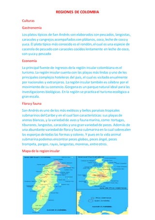 REGIONES DE COLOMBIA
Culturas
Gastronomia
Los platos típicos de San Andrés son elaborados con pescados, langostas,
caracoles y cangrejos acompañados con plátanos, coco, leche de coco y
yuca. El plato típico más conocido es el rondón, el cual es una especie de
cacerola de pescado con caracoles cocidos lentamente en leche de coco,
con yucay pescado
Economía
La principal fuente de ingresos dela región insular colombiana es el
turismo. La región insular cuenta con las playas más lindas y uno de los
principales complejos hoteleros del país, el cual es visitado anualmente
por nacionales y extranjeros. La región insular también es célebre por el
movimiento de su comercio. Gorgona es un parquenatural ideal para las
investigaciones biológicas. En la región se practicael turismo ecológico a
gran escala.
Flora y fauna
San Andrés es uno de los más exóticos y bellos paraísos tropicales
submarinos delCaribe y en el cual Son características: sus playas de
arenas blancas, y la variedad de aves y fauna marina, como: tortugas,
tiburones, langostas, caracoles y una gran variedad de peces. Además de
una abundante variedad de flora y fauna submarina en la cual sobresalen
las esponjas detodas las formas y colores. Y pues en la vida animal
submarina podemos encontrar peces globos, peces ángel, peces
trompeta, pargos, rayas, langostas, morenas, entreotros.
Mapa de la region insular
 