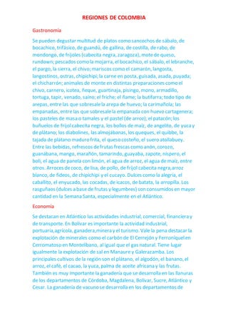 REGIONES DE COLOMBIA
Gastronomía
Se pueden degustar multitud de platos como sancochos de sábalo, de
bocachico, trifásico, de guandú, de gallina, de costilla, de rabo, de
mondongo, de fríjoles (cabecita negra, zaragoza), motede queso,
rundown; pescados como la mojarra, el bocachico, el sábalo, el lebranche,
el pargo, la sierra, el chivo; mariscos como el camarón, langosta,
langostinos, ostras, chipichipi; la carne en posta, guisada, asada, puyada;
el chicharrón; animales de monte en distintas preparaciones como el
chivo, carnero, icotea, ñeque, guartinaja, pisingo, mono, armadillo,
tortuga, tapir, venado, saíno; el friche; el ñame; la butifarra; todo tipo de
arepas, entre las que sobresalela arepa de huevo; la carimañola; las
empanadas, entre las que sobresalela empanada con huevo cartagenera;
los pasteles de masa o tamales y el pastel (de arroz); el patacón; los
buñuelos de frijolcabecita negra, los bollos de maíz, de angelito, de yucay
de plátano; los diabolines, las almojábanas, los queques, el quibbe, la
tajada de plátano maduro frita, el queso costeño, el suero atollabuey.
Entre las bebidas, refrescos defrutas frescas como anón, corozo,
guanábana, mango, marañón, tamarindo, guayaba, zapote, níspero, el
boli, el agua de panela con limón, el agua de arroz, el agua de maíz, entre
otros. Arroces decoco, de lisa, de pollo, de fríjol cabecita negra,arroz
blanco, de fideos, de chipichipi y el cucayo. Dulces como la alegría, el
caballito, el enyucado, las cocadas, de icacos, de batata, la arropilla. Los
rasguñaos (dulces a base de frutas y legumbres) son consumidos en mayor
cantidad en la Semana Santa, especialmente en el Atlántico.
Economía
Se destacan en Atlántico las actividades industrial, comercial, financiera y
de transporte. En Bolívar es importante la actividad industrial,
portuaria,agrícola, ganadera,minera y el turismo. Vale la pena destacar la
explotación de minerales como el carbón de El Cerrejón y Ferroníquelen
Cerromatoso en Montelíbano, al igual que el gas natural. Tiene lugar
igualmente la explotación de sal en Manaure y Galerazamba. Los
principales cultivos de la región son el plátano, el algodón, el banano, el
arroz, el café, el cacao, la yuca, palma de aceite africana y las frutas.
También es muy importante la ganadería que se desarrolla en las llanuras
de los departamentos de Córdoba, Magdalena, Bolívar, Sucre, Atlántico y
Cesar. La ganadería de vacuno se desarrolla en los departamentos de
 