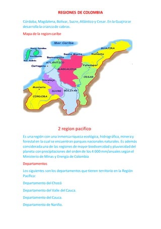 REGIONES DE COLOMBIA
Córdoba, Magdalena, Bolívar, Sucre, Atlántico y Cesar. En la Guajira se
desarrolla la crianza de cabras.
Mapa de la region caribe
2 region pacifico
Es una región con una inmensa riqueza ecológica, hidrográfica, minera y
forestalen la cual se encuentran parques nacionales naturales. Es además
considerada una de las regiones de mayor biodiversidad y pluviosidad del
planeta con precipitaciones del orden de los 4 000 mm/anuales según el
Ministerio de Minas y Energía de Colombia
Departamentos
Los siguientes son los departamentos que tienen territorio en la Región
Pacífica:
Departamento del Chocó
Departamento del Valle del Cauca.
Departamento del Cauca.
Departamento de Nariño.
 