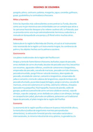 REGIONES DE COLOMBIA
pangota, pilero, castruera, paloma, margarita, jagua, caramba, gallinazo,
guapi, guabaleña y la contradanza chocoana.
Mitos y leyendas
Entre las leyendas más sobresalientes seencuentran La Tunda, descrita
como una mujer monstruo con similaridades con un vampiro que atrae a
las personas hacia los bosques y los retiene cautivos allí; La Patasola, que
se presenta como una mujer extremadamente hermosa y seductora, a
menudo en búsqueda de una pareja; y El Riviel entre muchos otros.
Artesanías
Sobresaleen la región la Marimba de Chonta, el cual es el instrumento
más reconocido de la región y el instrumento insigne, los sombreros de
palma y los objetos hechos con la palmera cocotera.
Gastronomía
Los platos tradicionales de la región del Pacífico son:
Arepas y torta de ñame blanco chocoano, buñuelos,sopas depescado,
arroz atollado de carne ahumada, bacalao de pescado seco-liso, bocachico
con escamas, aguacates rellenos, ceviche de camarones o langostinos,
empanadas de pescado, cazuela de mariscos, pescado con lulo chocoano,
pescado encurtido, pargo frito en salsa de mostaza, aborrajados de
pescado, ensalada de calamar, camarón o langostinos, empanadas de
jaiba o camarón, crema de cabezas de langostinos, sopa de lentejas con
pescado ahumado, pusandao (sopa) debagre, pargo o corvina, cazuela de
mariscos, arroz con calamares en su tinta, calamares rellenos, chaupiza
(pescado muy pequeño), frijol tapajeño, huevos de piando, caldo de
gazapo, quebrao (sancocho decarne serrana salada en cecina), sopa de
almejas, sopa de cangrejo, arroz atollado con jaibas o con almejas, tortuga
en carapacho (en jaiba), plumuda con plátano, patacones y el tradicional
tapao de pescado, el plato insigne de la región del Pacífico
Economía
La economía de la región pacífica sebasa en la pesca industrialde altura,
la maricultura (cultivo de organismos marinos para productos
alimenticios), la extracción forestal para los mercados nacionales e
internacionales, la minería industrial de oro y platino, la ganadería y la
 