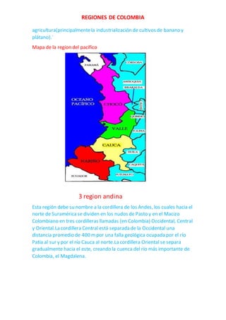 REGIONES DE COLOMBIA
agricultura(principalmentela industrialización de cultivos de banano y
plátano).´
Mapa de la region del pacifico
3 region andina
Esta región debe su nombre a la cordillera de los Andes, los cuales hacia el
norte de Suraméricase dividen en los nudos de Pasto y en el Macizo
Colombiano en tres cordilleras llamadas (en Colombia) Occidental, Central
y Oriental.La cordillera Central está separada de la Occidental una
distancia promedio de 400 mpor una falla geológica ocupada por el río
Patía al sur y por el río Cauca al norte.La cordillera Oriental se separa
gradualmente hacia el este, creando la cuenca del río más importante de
Colombia, el Magdalena.
 