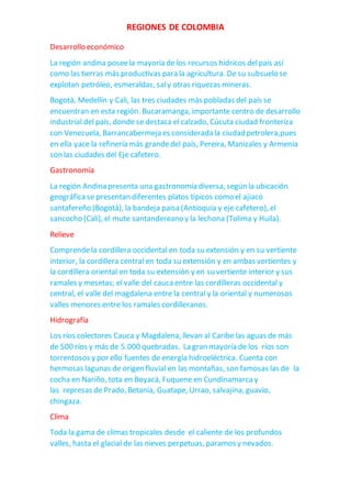 REGIONES DE COLOMBIA
Desarrollo económico
La región andina poseela mayoría de los recursos hídricos delpaís así
como las tierras más productivas para la agricultura. De su subsuelo se
explotan petróleo, esmeraldas, saly otras riquezas mineras.
Bogotá, Medellín y Cali, las tres ciudades más pobladas del país se
encuentran en esta región. Bucaramanga, importante centro de desarrollo
industrial del país, donde se destaca el calzado, Cúcuta ciudad fronteriza
con Venezuela, Barrancabermeja es considerada la ciudad petrolera,pues
en ella yace la refinería más grandedel país, Pereira, Manizales y Armenia
son las ciudades del Eje cafetero.
Gastronomía
La región Andina presenta una gastronomía diversa, según la ubicación
geográficase presentan diferentes platos típicos como el ajiaco
santafereño (Bogotá), la bandeja paisa (Antioquia y eje cafetero), el
sancocho (Cali), el mute santandereano y la lechona (Tolima y Huila).
Relieve
Comprendela cordillera occidental en toda su extensión y en su vertiente
interior, la cordillera central en toda su extensión y en ambas vertientes y
la cordillera oriental en toda su extensión y en su vertiente interior y sus
ramales y mesetas; el valle del caucaentre las cordilleras occidental y
central, el valle del magdalena entre la central y la oriental y numerosos
valles menores entre los ramales cordilleranos.
Hidrografía
Los ríos colectores Cauca y Magdalena, llevan al Caribe las aguas de más
de 500 ríos y más de 5.000 quebradas. La gran mayoría de los ríos son
torrentosos y por ello fuentes de energía hidroeléctrica. Cuenta con
hermosas lagunas de origen fluvial en las montañas, son famosas las de la
cocha en Nariño, tota en Boyacá, Fuquene en Cundinamarcay
las represas de Prado, Betania, Guatape, Urrao, salvajina, guavio,
chingaza.
Clima
Toda la gama de climas tropicales desde el caliente de los profundos
valles, hasta el glacial de las nieves perpetuas, paramos y nevados.
 
