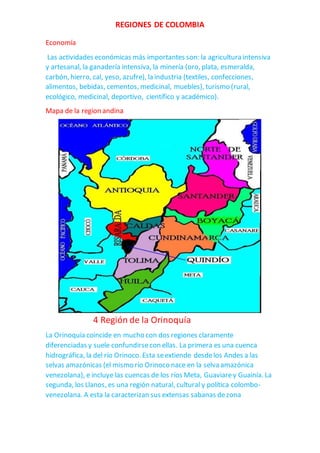 REGIONES DE COLOMBIA
Economía
Las actividades económicas más importantes son: la agricultura intensiva
y artesanal, la ganadería intensiva, la minería (oro, plata, esmeralda,
carbón, hierro, cal, yeso, azufre), la industria (textiles, confecciones,
alimentos, bebidas, cementos, medicinal, muebles), turismo (rural,
ecológico, medicinal, deportivo, científico y académico).
Mapa de la region andina
4 Región de la Orinoquía
La Orinoquía coincide en mucho con dos regiones claramente
diferenciadas y suele confundirsecon ellas. La primera es una cuenca
hidrográfica, la del río Orinoco. Esta seextiende desdelos Andes a las
selvas amazónicas (el mismo río Orinoco nace en la selva amazónica
venezolana), e incluye las cuencas de los ríos Meta, Guaviarey Guainía. La
segunda, los Llanos, es una región natural, cultural y política colombo-
venezolana. A esta la caracterizan sus extensas sabanas dezona
 