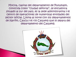 Mocoa, capital del departamento de Putumayo, conocida como “ciudad señorial”, se encuentra situado al sur del país, es la sede administrativa y el centro de operaciones de numerosas entidades del sector oficial. Limita al norte con los departamentos de Nariño, Cauca y el río Caquetá que lo separa del departamento del Caquetá.
