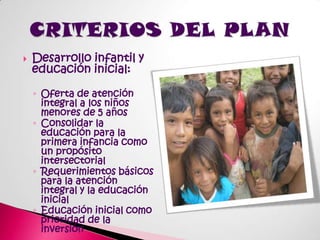 Desarrollo infantil y educación inicial:Oferta de atención integral a los niños menores de 5 añosConsolidar la educación para la primera infancia como un propósito intersectorialRequerimientos básicos para la atención integral y la educación inicialEducación inicial como prioridad de la inversiónCRITERIOS DEL PLAN