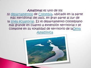 Amazonas es uno de los 32 departamentos de Colombia, ubicado en la parte más meridional del país, en gran parte al sur de la línea ecuatorial. Es el departamento colombiano más grande en cuanto a extensión territorial y se compone en su totalidad de territorio de laSelva Amazónica