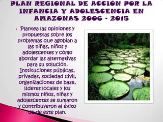 PLAN REGIONAL DE ACCIÓN POR LA INFANCIA Y ADOLESCENCIA EN AMAZONAS 2006 – 2015Plantea las opiniones y  propuestas sobre los problemas que agobian a las niñas, niños y adolescentes y cómo abordar las alternativas para su solución. Instituciones públicas, privadas, sociedad civil, organizaciones de base, líderes locales y los mismos niños, niñas y adolescentes se sumaron y contribuyeron al éxito de de este plan.
