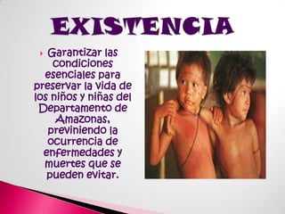 Garantizar las condiciones esenciales para preservar la vida de los niños y niñas del Departamento de Amazonas, previniendo la ocurrencia de enfermedades y muertes que se pueden evitar.EXISTENCIA