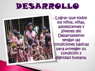 DESARROLLOLograr que todos los niños, niñas, adolescentes y jóvenes del Departamento tengan las condiciones básicas para proteger su condición y dignidad humana.