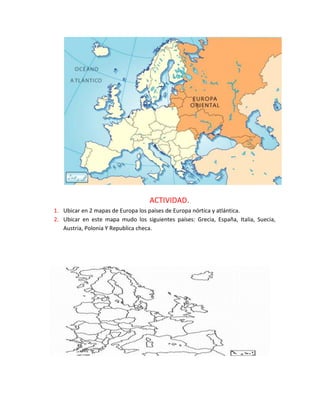ACTIVIDAD.
1. Ubicar en 2 mapas de Europa los países de Europa nórtica y atlántica.
2. Ubicar en este mapa mudo los siguientes países: Grecia, España, Italia, Suecia,
Austria, Polonia Y Republica checa.
 