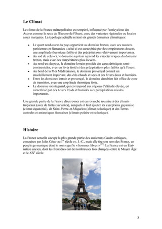 Le Climat
Le climat de la France métropolitaine est tempéré, influencé par l'anticyclone des
Açores comme le reste de l'Europe de l'Ouest, avec des variantes régionales ou locales
assez marquées. La typologie actuelle retient six grands domaines climatiques:

      Le quart nord-ouest du pays appartient au domaine breton, avec ses nuances
       parisiennes et flamandes ; celui-ci est caractérisé par des températures douces,
       une amplitude thermique faible et des précipitations relativement importantes.
      Au sud de celui-ci, le domaine aquitain reprend les caractéristiques du domaine
       breton, mais avec des températures plus élevées.
      Au nord-est du pays, le domaine lorrain possède des caractéristiques semi-
       continentales, avec un hiver froid et des précipitations plus faibles qu'à l'ouest.
      Au bord de la Mer Méditerranée, le domaine provençal connaît un
       ensoleillement important, des étés chauds et secs et des hivers doux et humides.
      Entre les domaines lorrain et provençal, le domaine danubien fait office de zone
       de transition, avec une amplitude thermique forte.
      Le domaine montagnard, qui correspond aux régions d'altitude élevée, est
       caractérisé par des hivers froids et humides aux précipitations nivales
       importantes.

Une grande partie de la France d'outre-mer est en revanche soumise à des climats
tropicaux (avec de fortes variantes), auxquels il faut ajouter les exceptions guyanaise
(climat équatorial), de Saint-Pierre-et-Miquelon (climat océanique) et des Terres
australes et antarctiques françaises (climats polaire et océanique).




Histoire
La France actuelle occupe la plus grande partie des anciennes Gaules celtiques,
conquises par Jules César au Ier siècle av. J.-C., mais elle tire son nom des Francs, un
peuple germanique dont le nom signifie « hommes libres »[37]. La France est un État-
nation ancien, dont les frontières ont de nombreuses fois changées entre le Moyen Âge
et le XXe siècle.




                                                                                           3
 