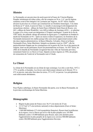 Histoire
La Normandie est une province du nord-ouest de la France de l’Ancien Régime.
Peuplée initialement de tribus celtes, elle fut conquise en 56 av. J.-C. par les légions
romaines avant d’être intégrée à la Lyonnaise par Auguste. Au IVe siècle, Gratien
divisera la province en civitates qui constitueront ses frontières historiques. À la chute
de Rome au Ve siècle, le pouvoir franc s’y installe et encourage le développement du
monachisme chrétien – abbaye de Saint-Ouen (Abbatiale Saint-Ouen de Rouen, vers
641 ), abbaye de Saint-Wandrille ( vers 649) et abbaye de Jumièges (654 ) – et substitue
le pagus à la civitas avant son intégration à l’Empire carolingien. À partir de la fin du
VIIIe siècle, des pillards vikings dévastèrent la région puis s’y implantent en fondant le
duché de Normandie en 911. Après un siècle et demi d’expansion, les frontières de la
Normandie demeurent très stables puisqu’elles sont encore approximativement celles
des deux régions administratives, la Basse (Manche, Calvados, Orne) et la Haute-
Normandie (Eure, Seine-Maritime). Intégrée au domaine royal en 1204[1], elle fut
particulièrement frappée par les conséquences de la guerre de Cent An et des guerres de
religion, étant un des principaux foyers du protestantisme en France. Au XXe siècle, les
effets de la bataille de Normandie ravagèrent bien des villes de l'ancienne province,
notamment Saint-Lô, Le Havre et Caen. Séparée en deux régions en 1956, des projets
de restauration de l’unité de la Normandie sont à l’étude.



Le Climat
Le climat de la Normandie est un climat de type océanique. Les étés y sont frais, 16°C à
17°C en juillet, et humides. Les hivers sont relativement clément sur le littoral, 5°C à
6°C en janvier, mais plus frais dans les terres, 3°C à 4°C en janvier. Les précipitations
sont relativement abondantes.



Religion
Pour l'Église catholique, la Haute-Normandie fait partie, avec la Basse-Normandie, de
la province ecclésiastique de Seine-Maritime.



Démographie
      Région la plus jeune de France avec 36,5 % de moins de 25 ans
      12 317 km2 (2 % du territoire national) et deux départements (Eure et Seine-
       Maritime)
      1 860 000 habitants (3 % de la population française), Rouen étant la préfecture
       de la région, c'est Le Havre qui est la ville la plus peuplée avec 185.000
       habitants contre 114.000 habitants pour Rouen, mais cette dernière porte
       l'agglomération la plus peuplée de la région avec environ 500.000 habitants
       contre 286.000 habitants pour l'agglomération Havraise.


                                                                                         5
 