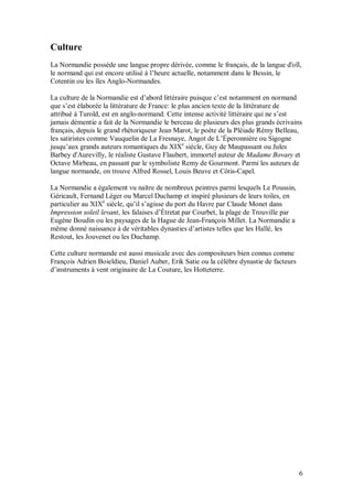 Culture
La Normandie possède une langue propre dérivée, comme le français, de la langue d'oïl,
le normand qui est encore utilisé à l’heure actuelle, notamment dans le Bessin, le
Cotentin ou les îles Anglo-Normandes.

La culture de la Normandie est d’abord littéraire puisque c’est notamment en normand
que s’est élaborée la littérature de France: le plus ancien texte de la littérature de
attribué à Turold, est en anglo-normand. Cette intense activité littéraire qui ne s’est
jamais démentie a fait de la Normandie le berceau de plusieurs des plus grands écrivains
français, depuis le grand rhétoriqueur Jean Marot, le poète de la Pléiade Rémy Belleau,
les satiristes comme Vauquelin de La Fresnaye, Angot de L’Éperonnière ou Sigogne
jusqu’aux grands auteurs romantiques du XIXe siècle, Guy de Maupassant ou Jules
Barbey d'Aurevilly, le réaliste Gustave Flaubert, immortel auteur de Madame Bovary et
Octave Mirbeau, en passant par le symboliste Remy de Gourmont. Parmi les auteurs de
langue normande, on trouve Alfred Rossel, Louis Beuve et Côtis-Capel.

La Normandie a également vu naître de nombreux peintres parmi lesquels Le Poussin,
Géricault, Fernand Léger ou Marcel Duchamp et inspiré plusieurs de leurs toiles, en
particulier au XIXe siècle, qu’il s’agisse du port du Havre par Claude Monet dans
Impression soleil levant, les falaises d’Étretat par Courbet, la plage de Trouville par
Eugène Boudin ou les paysages de la Hague de Jean-François Millet. La Normandie a
même donné naissance à de véritables dynasties d’artistes telles que les Hallé, les
Restout, les Jouvenet ou les Duchamp.

Cette culture normande est aussi musicale avec des compositeurs bien connus comme
François Adrien Boieldieu, Daniel Auber, Erik Satie ou la célèbre dynastie de facteurs
d’instruments à vent originaire de La Couture, les Hotteterre.




                                                                                          6
 