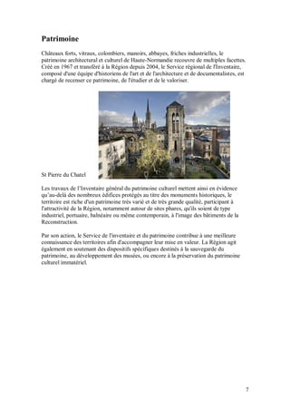Patrimoine
Châteaux forts, vitraux, colombiers, manoirs, abbayes, friches industrielles, le
patrimoine architectural et culturel de Haute-Normandie recouvre de multiples facettes.
Créé en 1967 et transféré à la Région depuis 2004, le Service régional de l'Inventaire,
composé d'une équipe d'historiens de l'art et de l'architecture et de documentalistes, est
chargé de recenser ce patrimoine, de l'étudier et de le valoriser.




St Pierre du Chatel

Les travaux de l’Inventaire général du patrimoine culturel mettent ainsi en évidence
qu’au-delà des nombreux édifices protégés au titre des monuments historiques, le
territoire est riche d'un patrimoine très varié et de très grande qualité, participant à
l'attractivité de la Région, notamment autour de sites phares, qu'ils soient de type
industriel, portuaire, balnéaire ou même contemporain, à l'image des bâtiments de la
Reconstruction.

Par son action, le Service de l'inventaire et du patrimoine contribue à une meilleure
connaissance des territoires afin d'accompagner leur mise en valeur. La Région agit
également en soutenant des dispositifs spécifiques destinés à la sauvegarde du
patrimoine, au développement des musées, ou encore à la préservation du patrimoine
culturel immatériel.




                                                                                           7
 