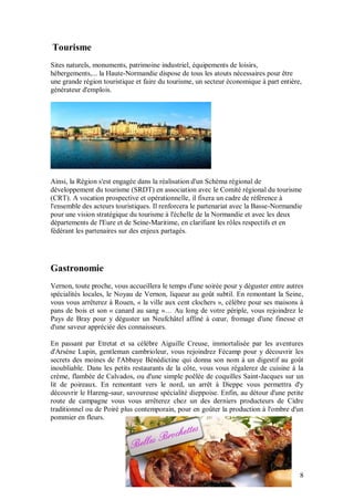 Tourisme
Sites naturels, monuments, patrimoine industriel, équipements de loisirs,
hébergements,... la Haute-Normandie dispose de tous les atouts nécessaires pour être
une grande région touristique et faire du tourisme, un secteur économique à part entière,
générateur d'emplois.




Ainsi, la Région s'est engagée dans la réalisation d'un Schéma régional de
développement du tourisme (SRDT) en association avec le Comité régional du tourisme
(CRT). A vocation prospective et opérationnelle, il fixera un cadre de référence à
l'ensemble des acteurs touristiques. Il renforcera le partenariat avec la Basse-Normandie
pour une vision stratégique du tourisme à l'échelle de la Normandie et avec les deux
départements de l'Eure et de Seine-Maritime, en clarifiant les rôles respectifs et en
fédérant les partenaires sur des enjeux partagés.




Gastronomie
Vernon, toute proche, vous accueillera le temps d'une soirée pour y déguster entre autres
spécialités locales, le Noyau de Vernon, liqueur au goût subtil. En remontant la Seine,
vous vous arrêterez à Rouen, « la ville aux cent clochers », célèbre pour ses maisons à
pans de bois et son « canard au sang »… Au long de votre périple, vous rejoindrez le
Pays de Bray pour y déguster un Neufchâtel affiné à cœur, fromage d'une finesse et
d'une saveur appréciée des connaisseurs.

En passant par Etretat et sa célèbre Aiguille Creuse, immortalisée par les aventures
d'Arsène Lupin, gentleman cambrioleur, vous rejoindrez Fécamp pour y découvrir les
secrets des moines de l'Abbaye Bénédictine qui donna son nom à un digestif au goût
inoubliable. Dans les petits restaurants de la côte, vous vous régalerez de cuisine à la
crème, flambée de Calvados, ou d'une simple poêlée de coquilles Saint-Jacques sur un
lit de poireaux. En remontant vers le nord, un arrêt à Dieppe vous permettra d'y
découvrir le Hareng-saur, savoureuse spécialité dieppoise. Enfin, au détour d'une petite
route de campagne vous vous arrêterez chez un des derniers producteurs de Cidre
traditionnel ou de Poiré plus contemporain, pour en goûter la production à l'ombre d'un
pommier en fleurs.




                                                                                        8
 