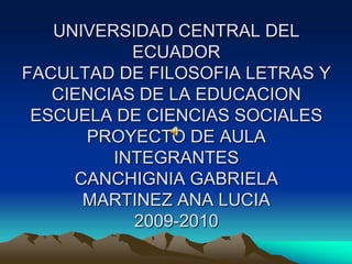 UNIVERSIDAD CENTRAL DEL ECUADORFACULTAD DE FILOSOFIA LETRAS Y CIENCIAS DE LA EDUCACION ESCUELA DE CIENCIAS SOCIALES PROYECTO DE AULA INTEGRANTES CANCHIGNIA GABRIELAMARTINEZ ANA LUCIA 2009-2010 