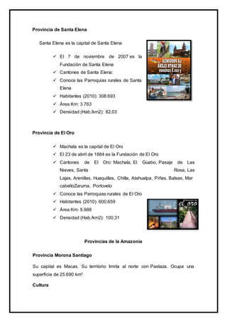 Provincia de Santa Elena
Santa Elena es la capital de Santa Elena
 El 7 de noviembre de 2007 es la
Fundación de Santa Elena
 Cantones de Santa Elena:
 Conoce las Parroquias rurales de Santa
Elena
 Habitantes (2010): 308.693
 Área Km: 3.763
 Densidad (Hab./km2): 82,03
Provincia de El Oro
 Machala es la capital de El Oro
 El 23 de abril de 1884 es la Fundación de El Oro
 Cantones de El Oro: Machala, El Guabo, Pasaje de Las
Nieves, Santa Rosa, Las
Lajas, Arenillas, Huaquillas, Chilla, Atahualpa, Piñas, Balsas, Mar
cabelíoZaruma, Portovelo
 Conoce las Parroquias rurales de El Oro
 Habitantes (2010): 600.659
 Área Km: 5.988
 Densidad (Hab./km2): 100,31
Provincias de la Amazonía
Provincia Morona Santiago
Su capital es Macas. Su territorio limita al norte con Pastaza. Ocupa una
superficie de 25.690 km²
Cultura
 