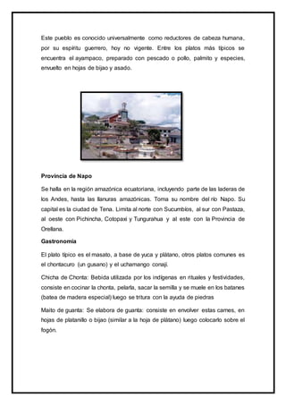 Este pueblo es conocido universalmente como reductores de cabeza humana,
por su espíritu guerrero, hoy no vigente. Entre los platos más típicos se
encuentra el ayampaco, preparado con pescado o pollo, palmito y especies,
envuelto en hojas de bijao y asado.
Provincia de Napo
Se halla en la región amazónica ecuatoriana, incluyendo parte de las laderas de
los Andes, hasta las llanuras amazónicas. Toma su nombre del río Napo. Su
capital es la ciudad de Tena. Limita al norte con Sucumbíos, al sur con Pastaza,
al oeste con Pichincha, Cotopaxi y Tungurahua y al este con la Provincia de
Orellana.
Gastronomía
El plato típico es el masato, a base de yuca y plátano, otros platos comunes es
el chontacuro (un gusano) y el uchamango conají.
Chicha de Chonta: Bebida utilizada por los indígenas en rituales y festividades,
consiste en cocinar la chonta, pelarla, sacar la semilla y se muele en los batanes
(batea de madera especial) luego se tritura con la ayuda de piedras
Maito de guanta: Se elabora de guanta: consiste en envolver estas carnes, en
hojas de platanillo o bijao (similar a la hoja de plátano) luego colocarlo sobre el
fogón.
 
