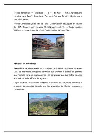 Fiestas Folcloricas Y Religiosas: 11 al 14 de Mayo – Feria Agropecuaria
Industrial de la Región Amazónica. Febrero – Carnaval Turístico. Septiembre –
Mes del Turismo.
Fiestas Cantonales: 25 de Julio de 1996 – Cantonización de Arajuno. 11 de Abril
de 1967 – Cantonización de Mera. 13 de Noviembre de 1911 – Cantonizaciñon
de Pastaza. 02 de Enero de 1992 – Cantonización de Santa Clara.
Provincia de Sucumbíos
Sucumbíos es una provincia del nor-oriente del Ecuador. Su capital es Nueva
Loja. Es una de las principales provincias que proveen al Estado del petróleo
que necesita para las exportaciones. Se caracteriza por sus bellos paisajes
amazónicos, entre ellos el río Aguarico.
Según el último ordenamiento territorial, la provincia de Sucumbios pertenece a
la región comprendida también por las provincias de Carchi, Imbabura y
Esmeraldas.
 