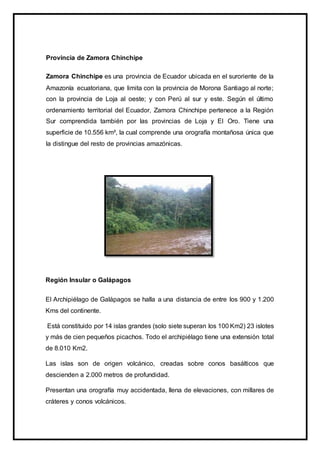 Provincia de Zamora Chinchipe
Zamora Chinchipe es una provincia de Ecuador ubicada en el suroriente de la
Amazonía ecuatoriana, que limita con la provincia de Morona Santiago al norte;
con la provincia de Loja al oeste; y con Perú al sur y este. Según el último
ordenamiento territorial del Ecuador, Zamora Chinchipe pertenece a la Región
Sur comprendida también por las provincias de Loja y El Oro. Tiene una
superficie de 10.556 km², la cual comprende una orografía montañosa única que
la distingue del resto de provincias amazónicas.
Región Insular o Galápagos
El Archipiélago de Galápagos se halla a una distancia de entre los 900 y 1.200
Kms del continente.
Está constituido por 14 islas grandes (solo siete superan los 100 Km2) 23 islotes
y más de cien pequeños picachos. Todo el archipiélago tiene una extensión total
de 8.010 Km2.
Las islas son de origen volcánico, creadas sobre conos basálticos que
descienden a 2.000 metros de profundidad.
Presentan una orografía muy accidentada, llena de elevaciones, con millares de
cráteres y conos volcánicos.
 