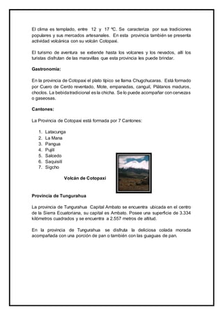 El clima es templado, entre 12 y 17 ºC. Se caracteriza por sus tradiciones
populares y sus mercados artesanales. En esta provincia también se presenta
actividad volcánica con su volcán Cotopaxi.
El turismo de aventura se extiende hasta los volcanes y los nevados, allí los
turistas disfrutan de las maravillas que esta provincia les puede brindar.
Gastronomía:
En la provincia de Cotopaxi el plato típico se llama Chugchucaras. Está formado
por Cuero de Cerdo reventado, Mote, empanadas, canguil, Plátanos maduros,
choclos. La bebidatradicional es la chicha. Se lo puede acompañar con cervezas
o gaseosas.
Cantones:
La Provincia de Cotopaxi está formada por 7 Cantones:
1. Latacunga
2. La Mana
3. Pangua
4. Pujilí
5. Salcedo
6. Saquisilí
7. Sigcho
Volcán de Cotopaxi
Provincia de Tungurahua
La provincia de Tungurahua Capital Ambato se encuentra ubicada en el centro
de la Sierra Ecuatoriana, su capital es Ambato. Posee una superficie de 3.334
kilómetros cuadrados y se encuentra a 2.557 metros de altitud.
En la provincia de Tungurahua se disfruta la deliciosa colada morada
acompañada con una porción de pan o también con las guaguas de pan.
 