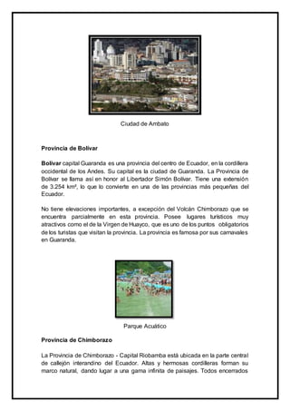 Ciudad de Ambato
Provincia de Bolívar
Bolívar capital Guaranda es una provincia del centro de Ecuador, en la cordillera
occidental de los Andes. Su capital es la ciudad de Guaranda. La Provincia de
Bolívar se llama así en honor al Libertador Simón Bolívar. Tiene una extensión
de 3.254 km², lo que lo convierte en una de las provincias más pequeñas del
Ecuador.
No tiene elevaciones importantes, a excepción del Volcán Chimborazo que se
encuentra parcialmente en esta provincia. Posee lugares turísticos muy
atractivos como el de la Virgen de Huayco, que es uno de los puntos obligatorios
de los turistas que visitan la provincia. La provincia es famosa por sus carnavales
en Guaranda.
Parque Acuático
Provincia de Chimborazo
La Provincia de Chimborazo - Capital Riobamba está ubicada en la parte central
de callejón interandino del Ecuador. Altas y hermosas cordilleras forman su
marco natural, dando lugar a una gama infinita de paisajes. Todos encerrados
 