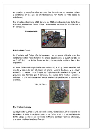 en grandes y pequeños valles, en profundas depresiones, en mesetas, colinas
y cordilleras en las que los chimboracenses han hecho su vida desde la
antigüedad.
Fue creada políticamente el 25 de junio de 1826, siendo presidente de la Gran
Colombia, el libertador Simón Bolívar. Actualmente se divide en 10 cantones y
61 parroquias.
Tren Guamote
Provincia de Cañar
La Provincia del Cañar, Capital Azogues se encuentra ubicada entre las
cordilleras central y occidental de los andes ecuatorianos; la superficie total es
de 3.187 Km2. Los límites fijados en la fundación de la provincia fueron los
siguientes:
Al norte colinda con la provincia de Chimborazo; al sur y ciertos sectores del
oriente y occidente con el Azuay; al oriente Morona Santiago, y la mayor
extensión occidental con el Guayas. La Capital de la Provincia es Azogues. La
provincia está formada por 7 cantones, los cuales tiene muchos atractivos
turísticos, lo que permite que sea una provincia muy querida para el turismo de
aventura.
Tren de Vapor
Provincia del Azuay
Azuay Capital Cuenca es una provincia en el sur del Ecuador, en la cordillera de
los Andes. Al norte limita con la provincia de Cañar, al sur con las provincias de
El Oro y Loja, al este con las provincias de Morona Santiago y Zamora Chinchipe,
y al oeste con la provincia de Guayas.
 