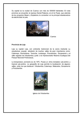 Su capital es la ciudad de Cuenca con más de 500000 habitantes En esta
provincia se encuentra la represa Daniel Palacios, en el río Paute, que además
de los proyectos Mazar y Sopladora, la convierten en la principal abastecedora
de electricidad al país.
Cuenca
Provincia de Loja
Loja su capital Loja, con ambiente tradicional de la sierra mediante su
arquitectura popular, alrededor de muchos valles de gran importancia como:
Catamayo, Rumishitana, Tacsiche, Landangui, Piscobamba, Gonzanamá y el
valle sagrado de Vilcabamba y junto a la impresionante Reserva Ecológica del
Parque Nacional Podocarpus,
La temperatura promedio es de 16ºC. Posee un clima templado sub-andino y
tropical sub-andino. La geografía de Loja permite la localización de algunos
valles, entre los que destacan: Vilcabamba, Catamayo, Malacatos, Gonzanamá
y Piscobamba.
Iglesia de Vilcabamba
 