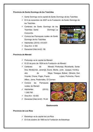 Provincia de Santo Domingo de los Tsáchilas
 Santo Domingo es la capital de Santo Domingo de los Tsáchilas
 El 6 de noviembre de 2007 es la Fundación de Santo Domingo de
los Tsáchilas
 Cantones de Santo Domingo de los
Tsáchilas: Santo Domingo, La
Concordia
 Conoce las Parroquias rurales de Santo
Domingo de los Tsáchilas
 Habitantes (2010): 410.937
 Área Km: 4.180
 Densidad (Hab./km2): 98
Provincia de Manabí
 Portoviejo es la capital de Manabí
 El 25 de junio de 1824 es la Fundación de Manabí
 Cantones de Manabí: Portoviejo, Rocafuerte, Santa
Ana, Montecristi, Jaramijó, Sucre, Manta, Junín, Jipijapa, Veinticu
atro de Mayo, Tosagua, Bolívar, Olmedo, San
Vicente, Chone, Paján, Puerto López, Pichincha, Flavio
Alfaro, Jama, Pedernales, El Carmen
 Conoce las Parroquias
rurales de Manabí
 Habitantes (2010):
1.369.780
 Área Km: 18.400
 Densidad (Hab./km2): 74,44
Gastronomía
Provincia de Los Ríos
 Babahoyo es la capital de Los Rios
 El 6 de octubre de 1860 es la Fundación de Babahoyo
 