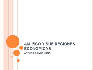 JALISCO Y SUS REGIONES
ECONOMICAS
ARTURO GOMEZ LUNA
 